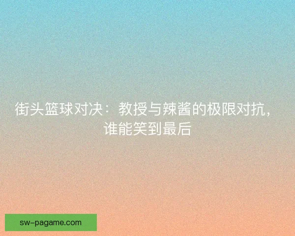 街头篮球对决：教授与辣酱的极限对抗，谁能笑到最后